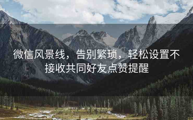 微信風(fēng)景線，告別繁瑣，輕松設(shè)置不接收共同好友點贊提醒