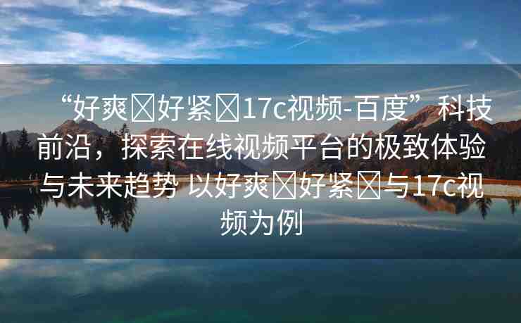 “好爽?好緊?17c視頻-百度”科技前沿，探索在線視頻平臺的極致體驗與未來趨勢 以好爽?好緊?與17c視頻為例