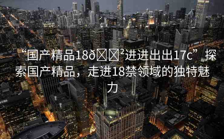 “國(guó)產(chǎn)精品18??進(jìn)進(jìn)出出17c”探索國(guó)產(chǎn)精品，走進(jìn)18禁領(lǐng)域的獨(dú)特魅力