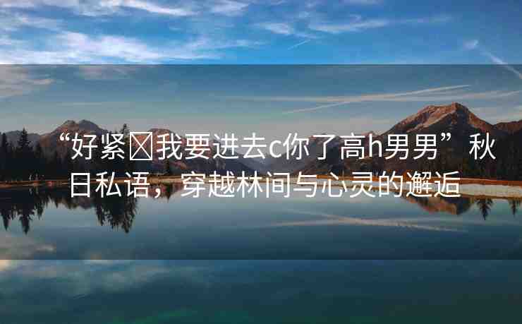 “好緊?我要進去c你了高h男男”秋日私語，穿越林間與心靈的邂逅