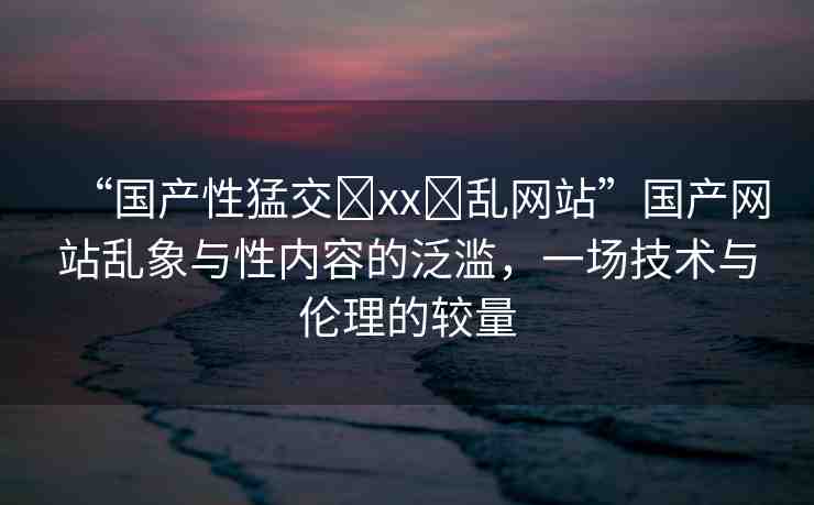 “國產性猛交?xx?亂網(wǎng)站”國產網(wǎng)站亂象與性內容的泛濫，一場技術與倫理的較量