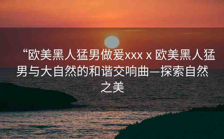 “歐美黑人猛男做爰xxxⅹ歐美黑人猛男與大自然的和諧交響曲—探索自然之美