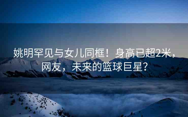 姚明罕見(jiàn)與女兒同框！身高已超2米，網(wǎng)友，未來(lái)的籃球巨星？