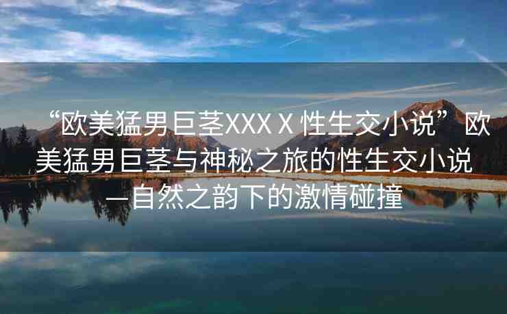 “歐美猛男巨莖XXXⅩ性生交小說”歐美猛男巨莖與神秘之旅的性生交小說—自然之韻下的激情碰撞