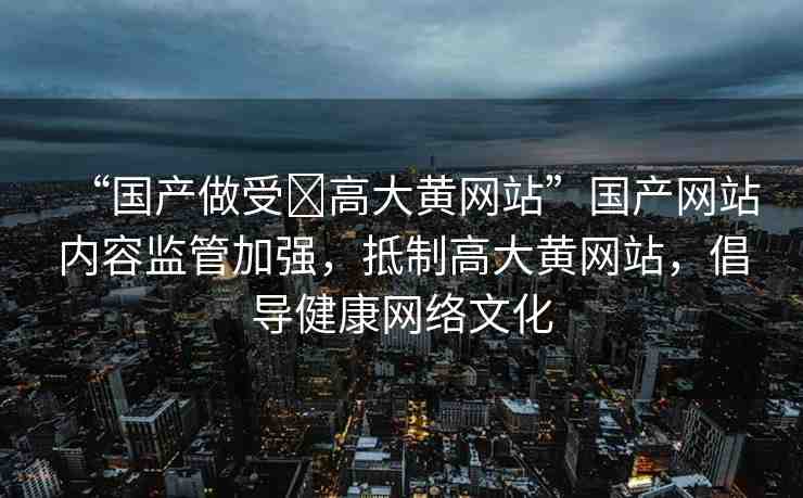 “國產做受?高大黃網站”國產網站內容監(jiān)管加強，抵制高大黃網站，倡導健康網絡文化