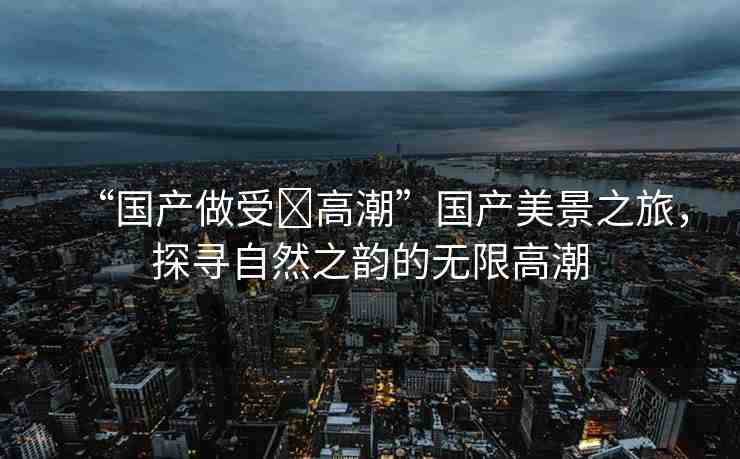 “國(guó)產(chǎn)做受?高潮”國(guó)產(chǎn)美景之旅，探尋自然之韻的無(wú)限高潮
