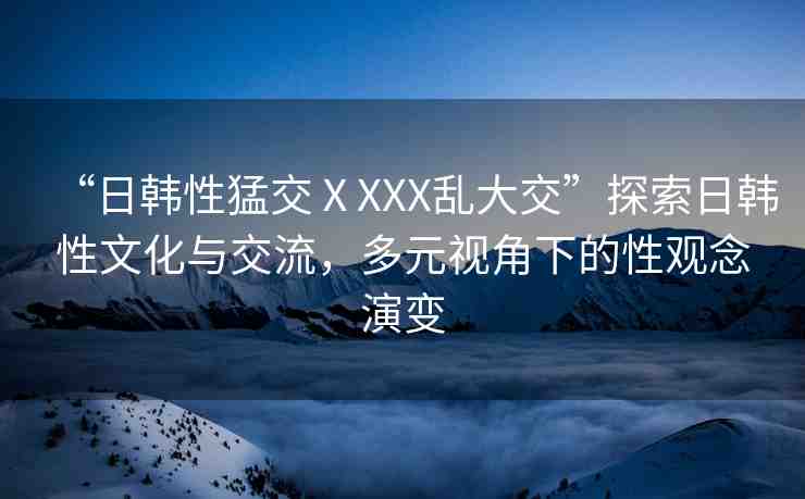 “日韓性猛交ⅩXXX亂大交”探索日韓性文化與交流，多元視角下的性觀念演變