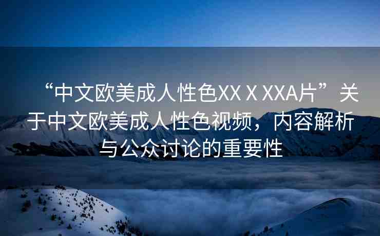 “中文歐美成人性色XXⅩXXA片”關(guān)于中文歐美成人性色視頻，內(nèi)容解析與公眾討論的重要性