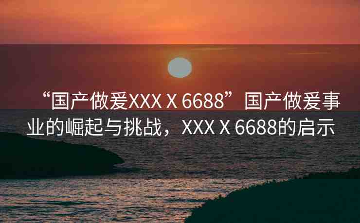 “國(guó)產(chǎn)做爰XXXⅩ6688”國(guó)產(chǎn)做爰事業(yè)的崛起與挑戰(zhàn)，XXXⅩ6688的啟示