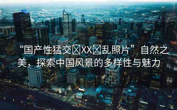 “國(guó)產(chǎn)性猛交?XX?亂照片”自然之美，探索中國(guó)風(fēng)景的多樣性與魅力