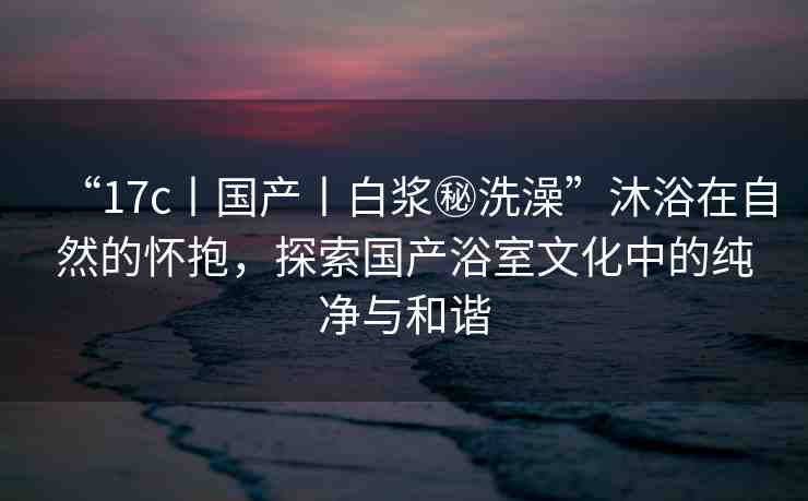 “17c丨國(guó)產(chǎn)丨白漿秘洗澡”沐浴在自然的懷抱，探索國(guó)產(chǎn)浴室文化中的純凈與和諧