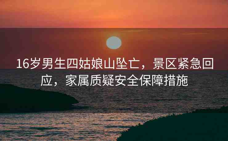 16歲男生四姑娘山墜亡，景區(qū)緊急回應(yīng)，家屬質(zhì)疑安全保障措施