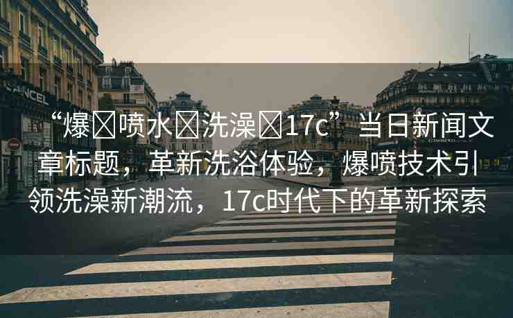 “爆?噴水?洗澡?17c”當(dāng)日新聞文章標(biāo)題，革新洗浴體驗(yàn)，爆噴技術(shù)引領(lǐng)洗澡新潮流，17c時(shí)代下的革新探索