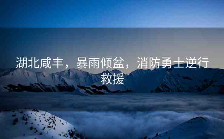 湖北咸豐，暴雨傾盆，消防勇士逆行救援