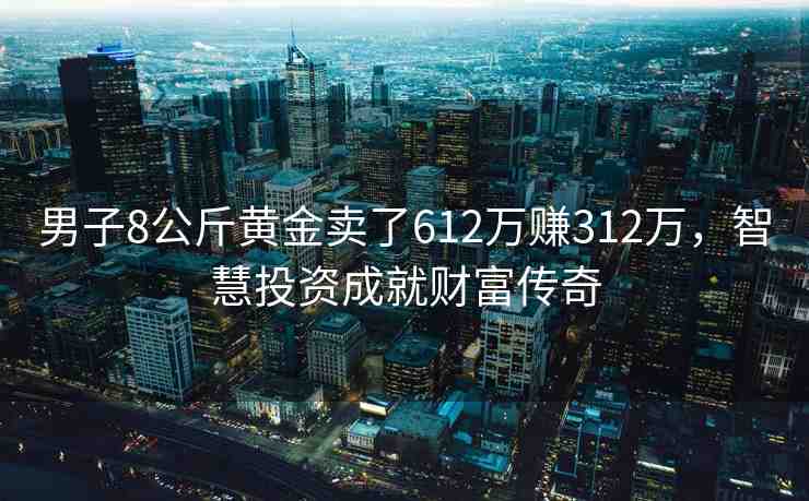 男子8公斤黃金賣了612萬賺312萬，智慧投資成就財富傳奇