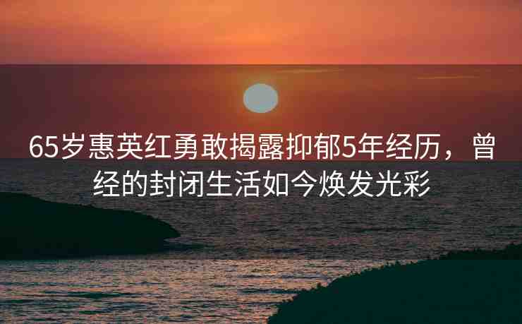 65歲惠英紅勇敢揭露抑郁5年經(jīng)歷，曾經(jīng)的封閉生活如今煥發(fā)光彩