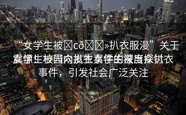 “女學生被?c??扒衣服漫”關(guān)于女學生被當眾扒衣事件的深度探討
震驚！校園內(nèi)發(fā)生女學生被當眾扒衣事件，引發(fā)社會廣泛關(guān)注