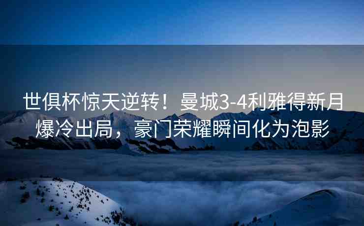 世俱杯驚天逆轉(zhuǎn)！曼城3-4利雅得新月爆冷出局，豪門榮耀瞬間化為泡影