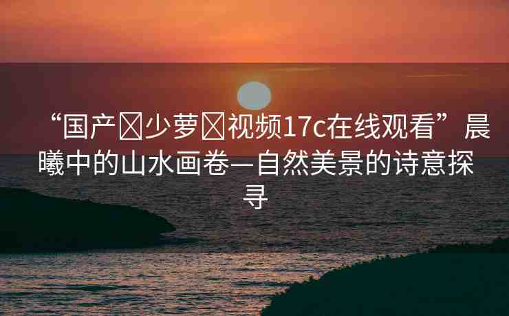 “國產(chǎn)?少蘿?視頻17c在線觀看”晨曦中的山水畫卷—自然美景的詩意探尋
