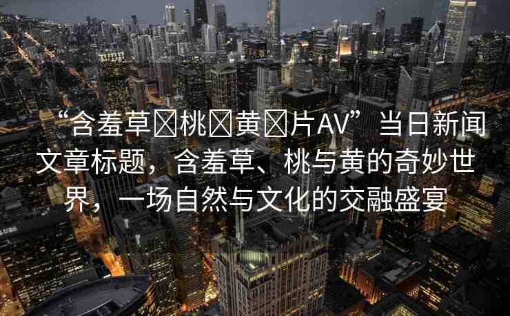 “含羞草?桃?黃?片AV”當(dāng)日新聞文章標(biāo)題，含羞草、桃與黃的奇妙世界，一場自然與文化的交融盛宴
