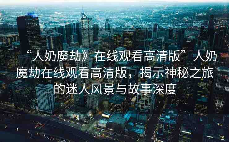 “人奶魔劫》在線觀看高清版”人奶魔劫在線觀看高清版，揭示神秘之旅的迷人風(fēng)景與故事深度