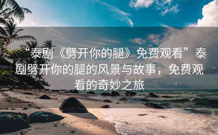 “泰劇《劈開(kāi)你的腿》免費(fèi)觀(guān)看”泰劇劈開(kāi)你的腿的風(fēng)景與故事，免費(fèi)觀(guān)看的奇妙之旅