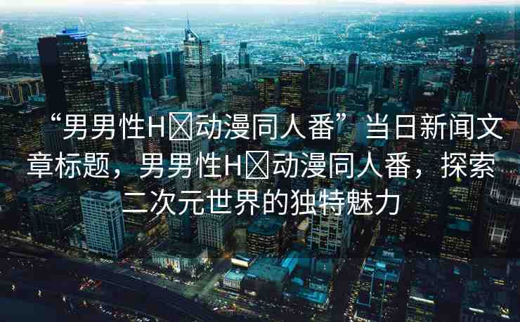 “男男性H?動漫同人番”當(dāng)日新聞文章標(biāo)題，男男性H?動漫同人番，探索二次元世界的獨(dú)特魅力