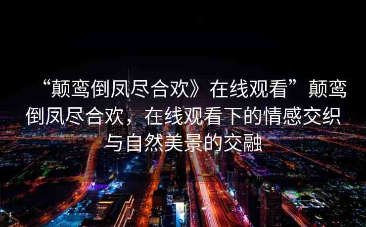 “顛鸞倒鳳盡合歡》在線觀看”顛鸞倒鳳盡合歡，在線觀看下的情感交織與自然美景的交融