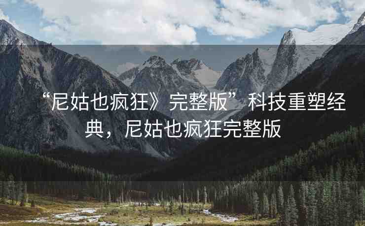 “尼姑也瘋狂》完整版”科技重塑經(jīng)典，尼姑也瘋狂完整版