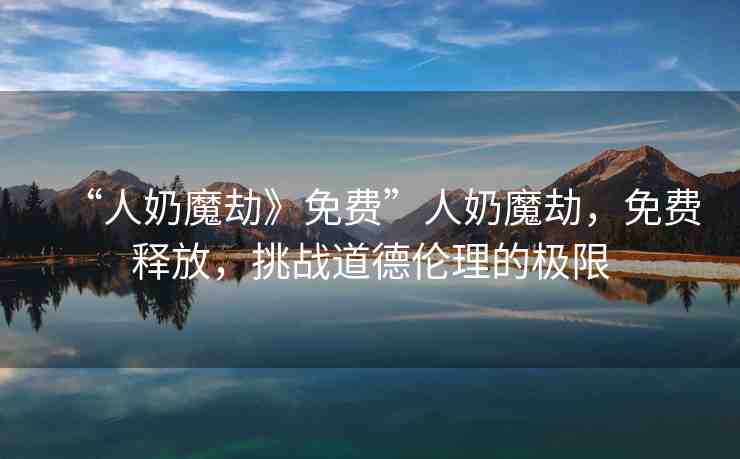 “人奶魔劫》免費(fèi)”人奶魔劫，免費(fèi)釋放，挑戰(zhàn)道德倫理的極限