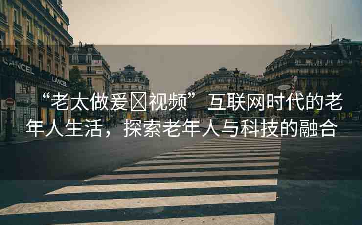 “老太做爰?視頻”互聯(lián)網(wǎng)時(shí)代的老年人生活，探索老年人與科技的融合