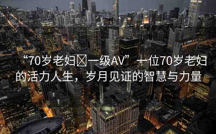 “70歲老婦?一級(jí)AV”一位70歲老婦的活力人生，歲月見(jiàn)證的智慧與力量