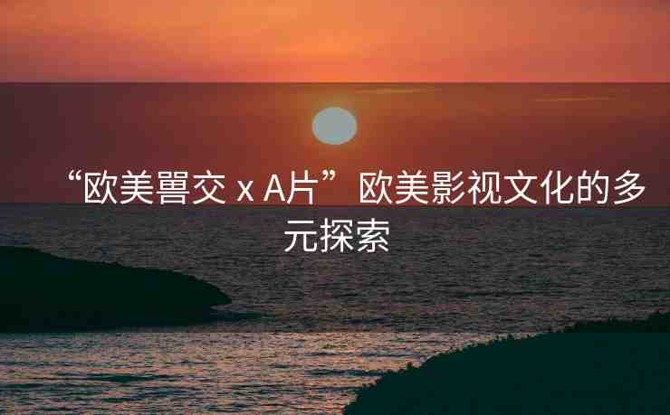 “歐美嘼交ⅹA片”歐美影視文化的多元探索