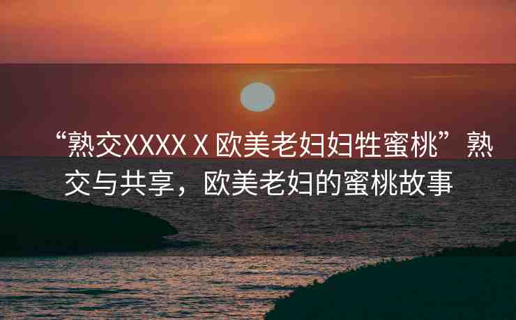 “熟交XXXXⅩ歐美老婦婦牲蜜桃”熟交與共享，歐美老婦的蜜桃故事