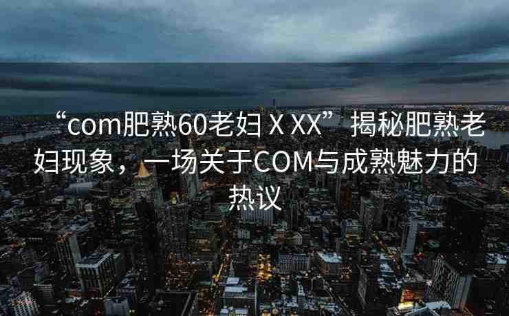 “com肥熟60老婦ⅩXX”揭秘肥熟老婦現(xiàn)象，一場(chǎng)關(guān)于COM與成熟魅力的熱議