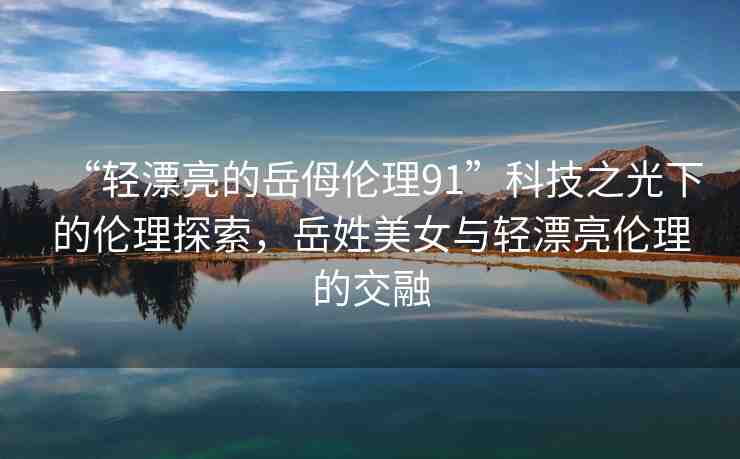 “輕漂亮的岳?倫理91”科技之光下的倫理探索，岳姓美女與輕漂亮倫理的交融