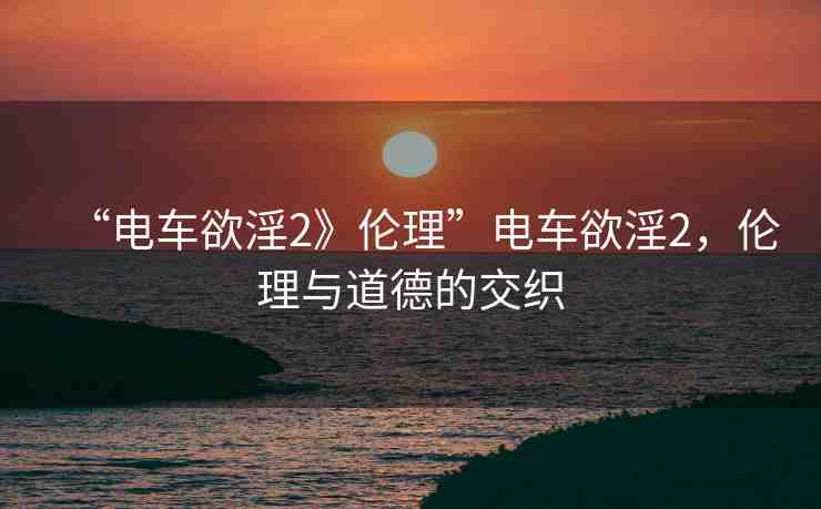 “電車欲淫2》倫理”電車欲淫2，倫理與道德的交織