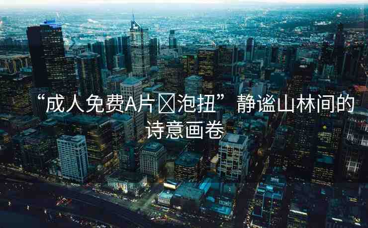 “成人免費(fèi)A片?泡扭”靜謐山林間的詩(shī)意畫(huà)卷