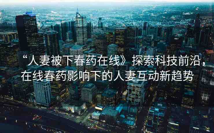 “人妻被下春藥在線》探索科技前沿，在線春藥影響下的人妻互動新趨勢