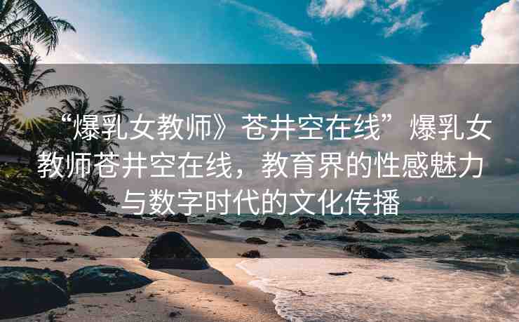 “爆乳女教師》蒼井空在線”爆乳女教師蒼井空在線，教育界的性感魅力與數(shù)字時(shí)代的文化傳播
