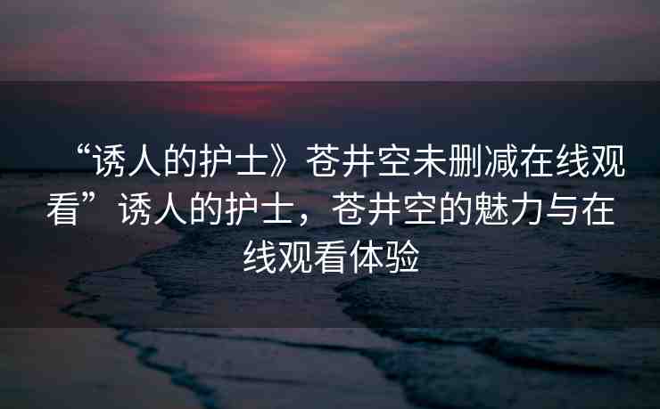 “誘人的護(hù)士》蒼井空未刪減在線(xiàn)觀看”誘人的護(hù)士，蒼井空的魅力與在線(xiàn)觀看體驗(yàn)