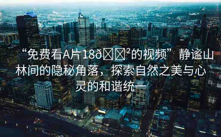 “免費(fèi)看A片18??的視頻”靜謐山林間的隱秘角落，探索自然之美與心靈的和諧統(tǒng)一
