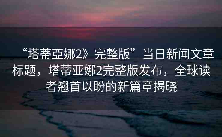 “塔蒂亞娜2》完整版”當(dāng)日新聞文章標(biāo)題，塔蒂亞娜2完整版發(fā)布，全球讀者翹首以盼的新篇章揭曉