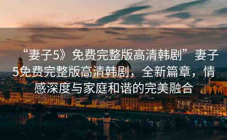 “妻子5》免費完整版高清韓劇”妻子5免費完整版高清韓劇，全新篇章，情感深度與家庭和諧的完美融合