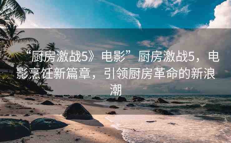 “廚房激戰(zhàn)5》電影”廚房激戰(zhàn)5，電影烹飪新篇章，引領(lǐng)廚房革命的新浪潮