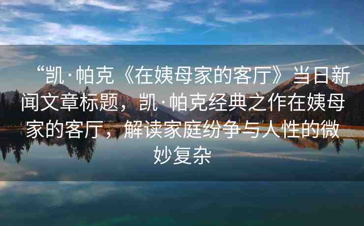 “凱·帕克《在姨母家的客廳》當(dāng)日新聞文章標(biāo)題，凱·帕克經(jīng)典之作在姨母家的客廳，解讀家庭紛爭與人性的微妙復(fù)雜