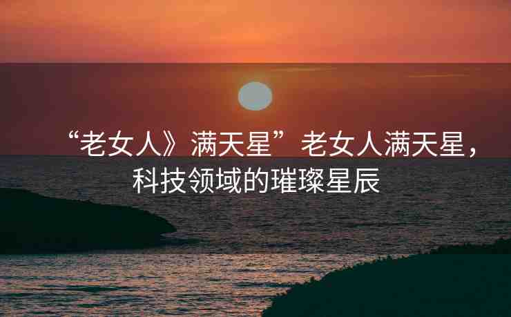 “老女人》滿天星”老女人滿天星，科技領(lǐng)域的璀璨星辰