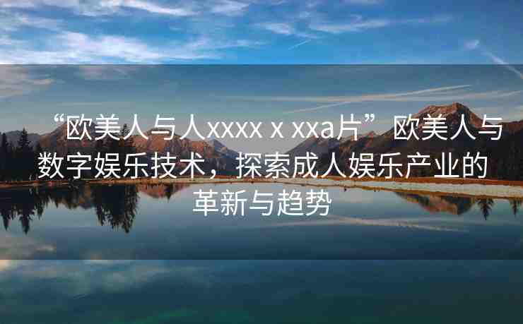 “歐美人與人xxxxⅹxxa片”歐美人與數(shù)字娛樂技術(shù)，探索成人娛樂產(chǎn)業(yè)的革新與趨勢(shì)
