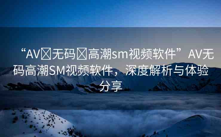 “AV?無碼?高潮sm視頻軟件”AV無碼高潮SM視頻軟件，深度解析與體驗(yàn)分享