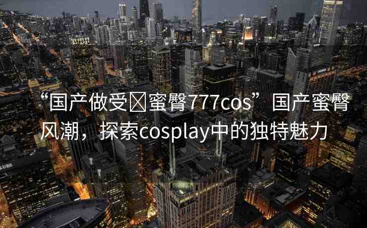 “國產(chǎn)做受?蜜臀777cos”國產(chǎn)蜜臀風(fēng)潮，探索cosplay中的獨(dú)特魅力